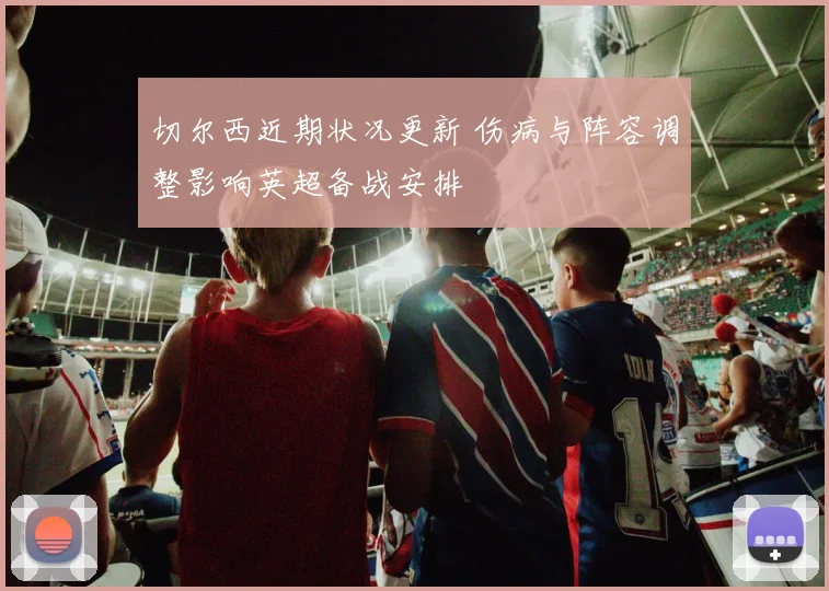 切尔西近期状况更新 伤病与阵容调整影响英超备战安排