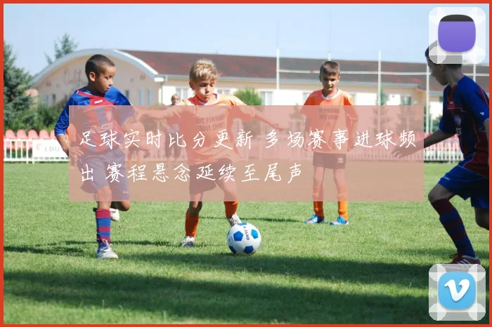 足球实时比分更新 多场赛事进球频出 赛程悬念延续至尾声