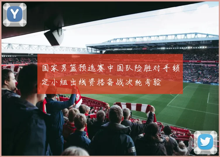国家男篮预选赛中国队险胜对手锁定小组出线资格备战次轮考验