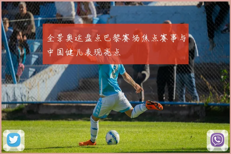 全景奥运盘点巴黎赛场焦点赛事与中国健儿表现亮点