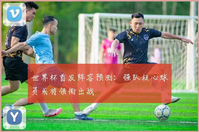 世界杯首发阵容预测：强队核心球员或将领衔出战