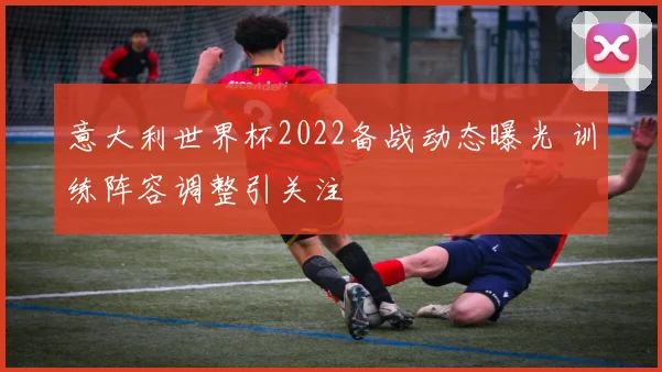 意大利世界杯2022备战动态曝光 训练阵容调整引关注