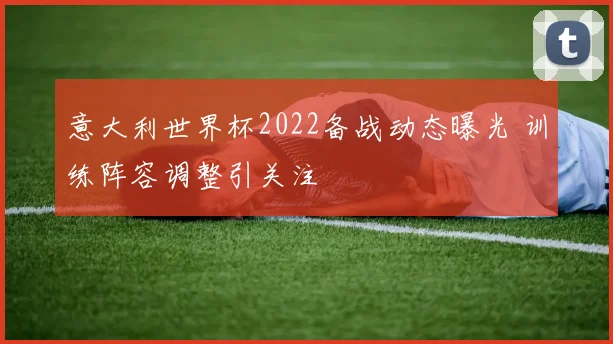 意大利世界杯2022备战动态曝光 训练阵容调整引关注