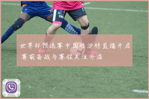 世界杯预选赛中国对沙特直播开启 赛前备战与赛程关注升温