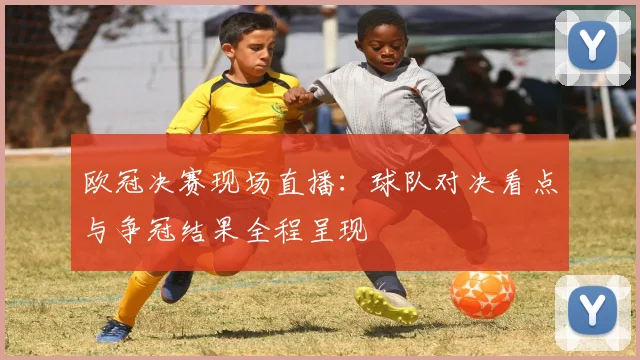 欧冠决赛现场直播：球队对决看点与争冠结果全程呈现