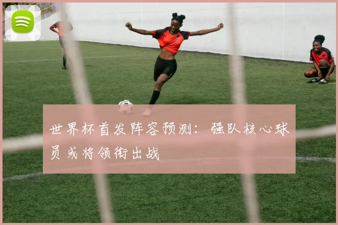 世界杯首发阵容预测：强队核心球员或将领衔出战