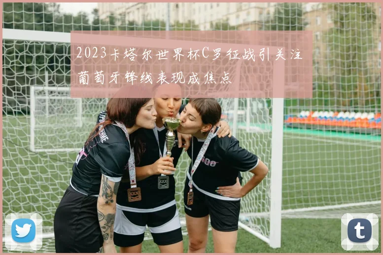 2023卡塔尔世界杯C罗征战引关注 葡萄牙锋线表现成焦点