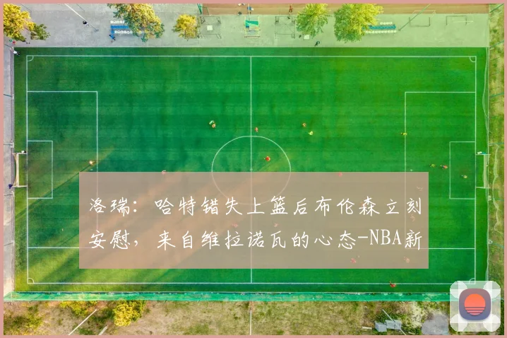 洛瑞：哈特错失上篮后布伦森立刻安慰，来自维拉诺瓦的心态-NBA新闻