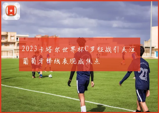 2023卡塔尔世界杯C罗征战引关注 葡萄牙锋线表现成焦点