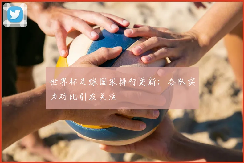 世界杯足球国家排行更新：各队实力对比引发关注