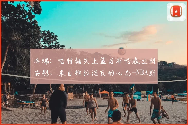 洛瑞:哈特错失上篮后布伦森立刻安慰,来自维拉诺瓦的心态-NBA新闻