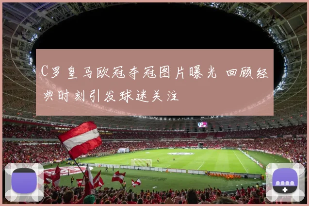 C罗皇马欧冠夺冠图片曝光 回顾经典时刻引发球迷关注