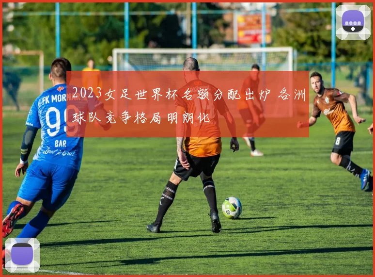 2023女足世界杯名额分配出炉 各洲球队竞争格局明朗化