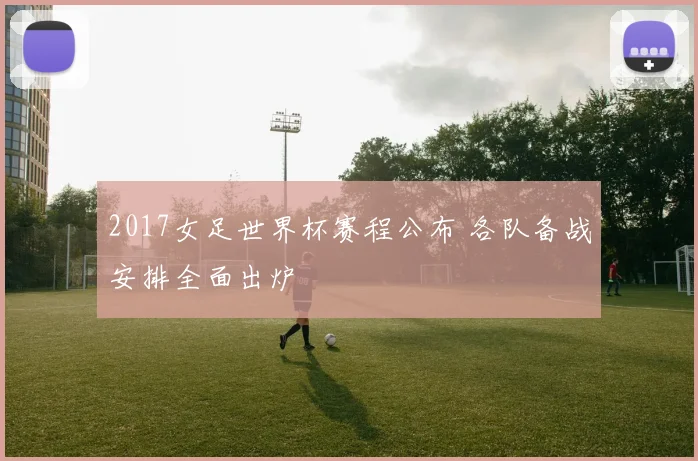 2017女足世界杯赛程公布 各队备战安排全面出炉