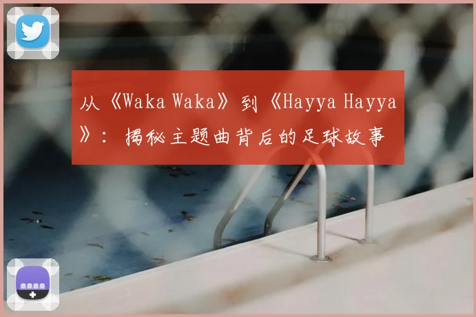 从《Waka Waka》到《Hayya Hayya》:揭秘主题曲背后的足球故事