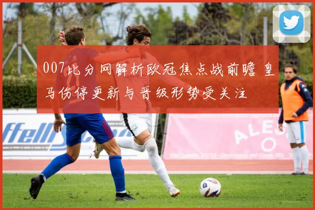 007比分网解析欧冠焦点战前瞻 皇马伤停更新与晋级形势受关注