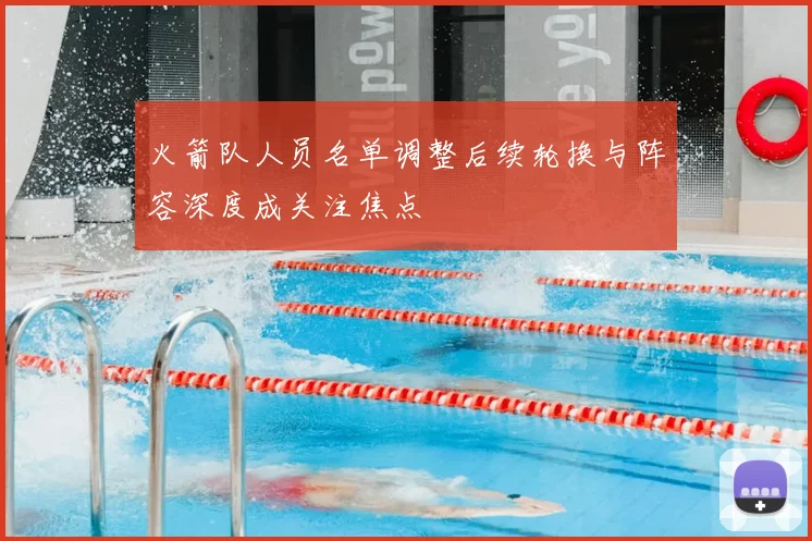 火箭队人员名单调整后续轮换与阵容深度成关注焦点