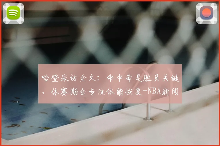 哈登采访全文：命中率是胜负关键，休赛期会专注体能恢复-NBA新闻