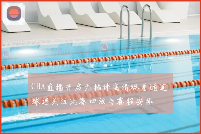 CBA直播开启无插件高清观看通道 球迷关注比赛回放与赛程安排