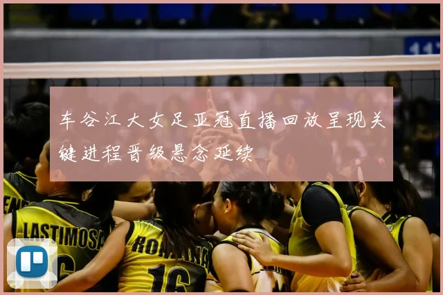车谷江大女足亚冠直播回放呈现关键进程晋级悬念延续