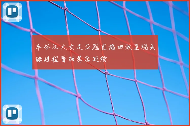 车谷江大女足亚冠直播回放呈现关键进程晋级悬念延续
