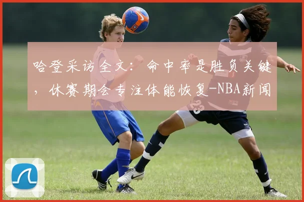 哈登采访全文：命中率是胜负关键，休赛期会专注体能恢复-NBA新闻