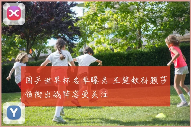 国乒世界杯名单曝光 王楚钦孙颖莎领衔出战阵容受关注