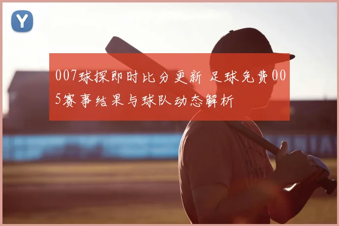 007球探即时比分更新 足球免费005赛事结果与球队动态解析