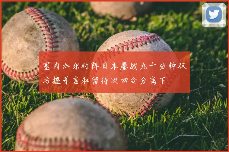 塞内加尔对阵日本鏖战九十分钟双方握手言和留待次回合分高下